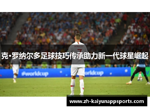 克·罗纳尔多足球技巧传承助力新一代球星崛起